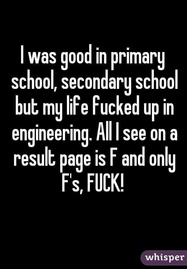 I was good in primary school, secondary school but my life fucked up in engineering. All I see on a result page is F and only F's, FUCK! 