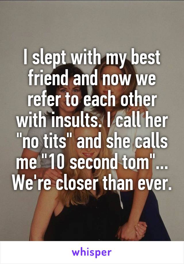 I slept with my best friend and now we refer to each other with insults. I call her "no tits" and she calls me "10 second tom"... We're closer than ever. 