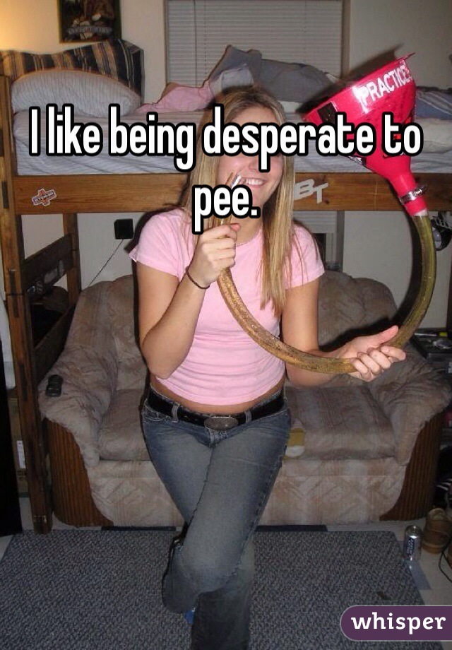 I like being desperate to pee. 