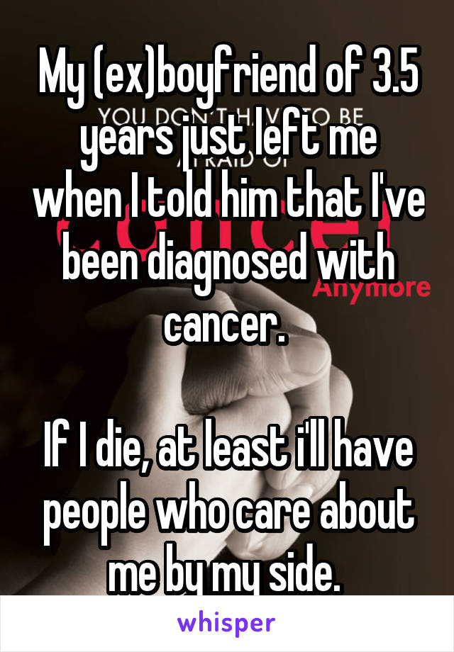My (ex)boyfriend of 3.5 years just left me when I told him that I've been diagnosed with cancer. 

If I die, at least i'll have people who care about me by my side. 