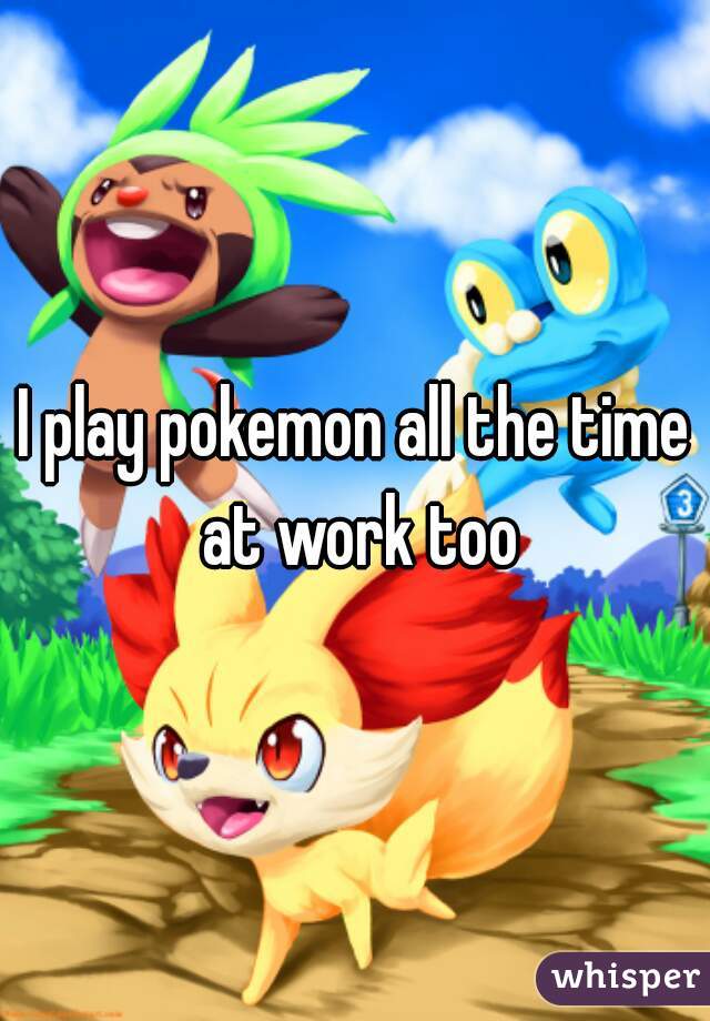 I play pokemon all the time at work too