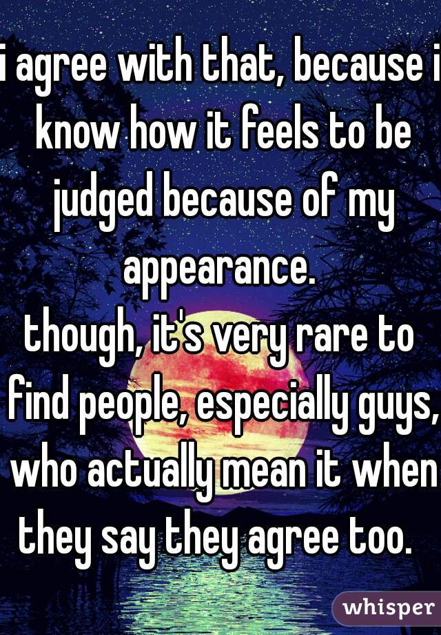 i agree with that, because i know how it feels to be judged because of my appearance. 
though, it's very rare to find people, especially guys, who actually mean it when they say they agree too.  