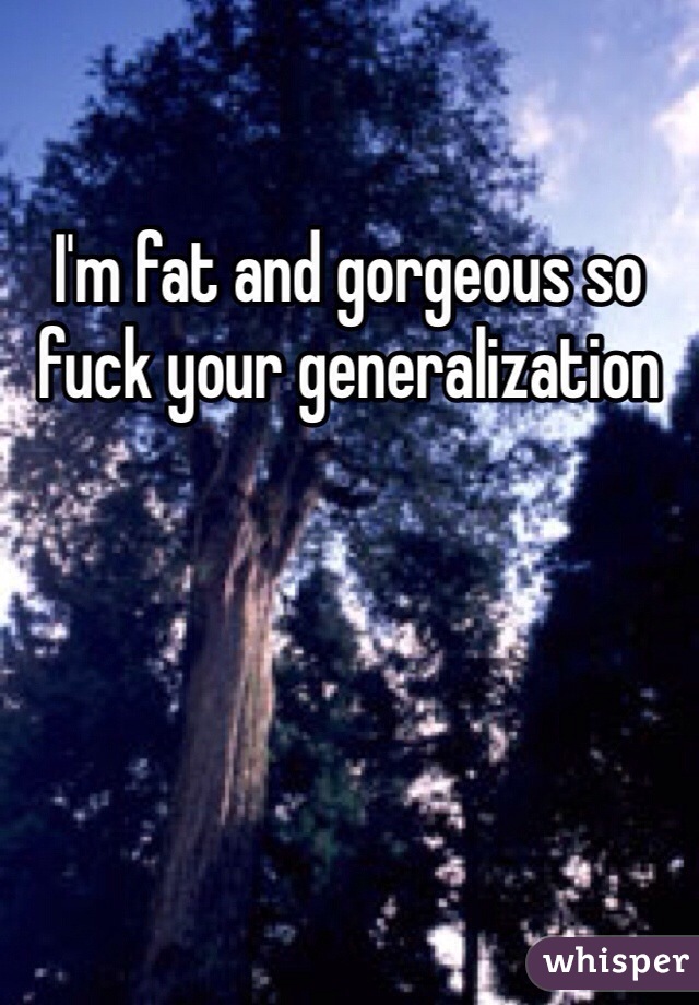 I'm fat and gorgeous so fuck your generalization 