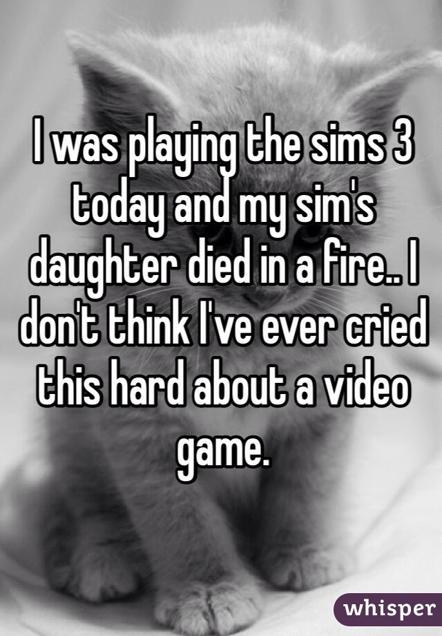 I was playing the sims 3 today and my sim's daughter died in a fire.. I don't think I've ever cried this hard about a video game.
