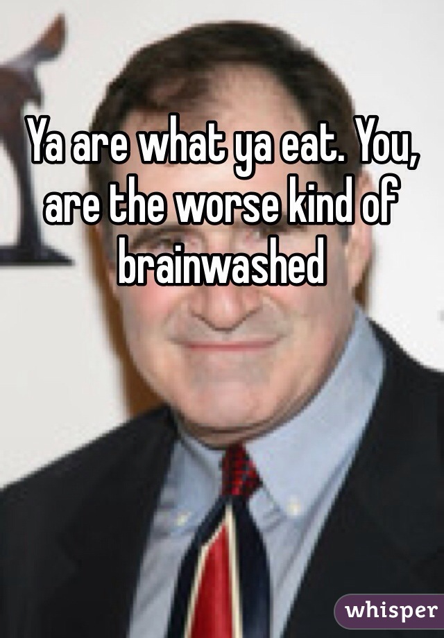 Ya are what ya eat. You, are the worse kind of brainwashed