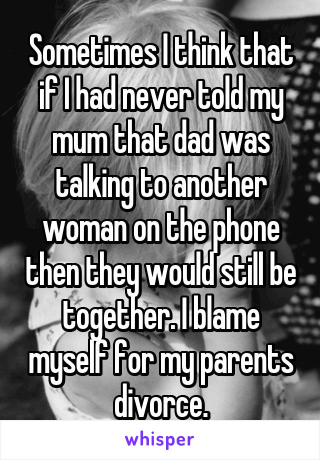 Sometimes I think that if I had never told my mum that dad was talking to another woman on the phone then they would still be together. I blame myself for my parents divorce.