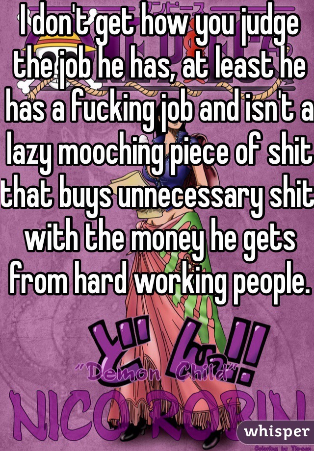 I don't get how you judge the job he has, at least he has a fucking job and isn't a lazy mooching piece of shit that buys unnecessary shit with the money he gets from hard working people. 