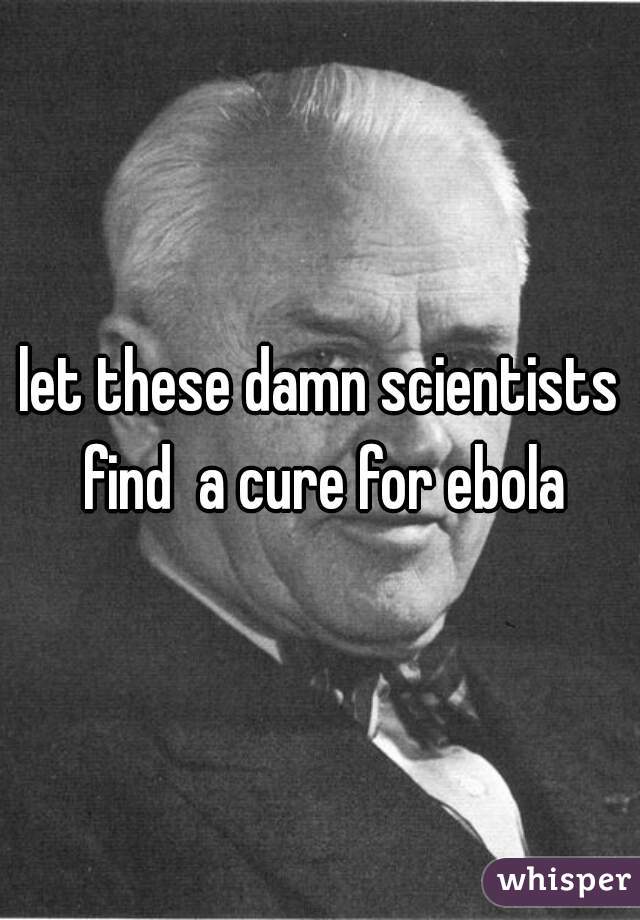 let these damn scientists find  a cure for ebola