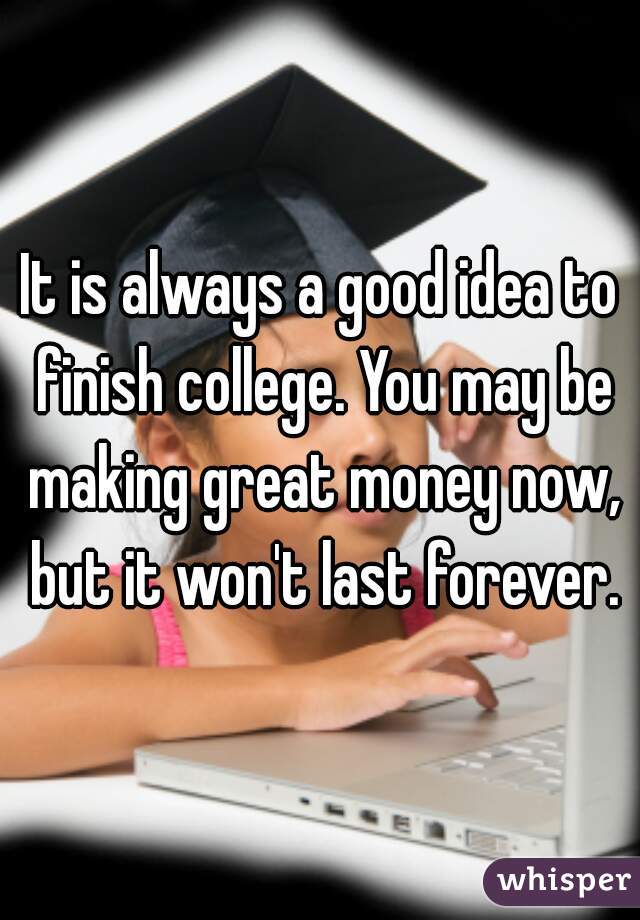 It is always a good idea to finish college. You may be making great money now, but it won't last forever.