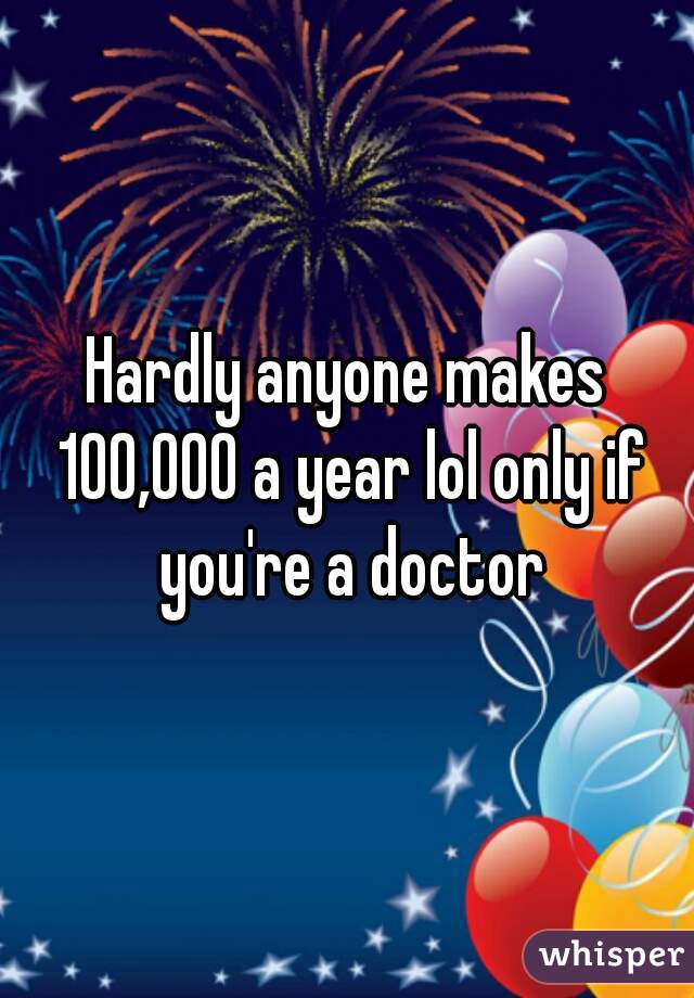 Hardly anyone makes 100,000 a year lol only if you're a doctor