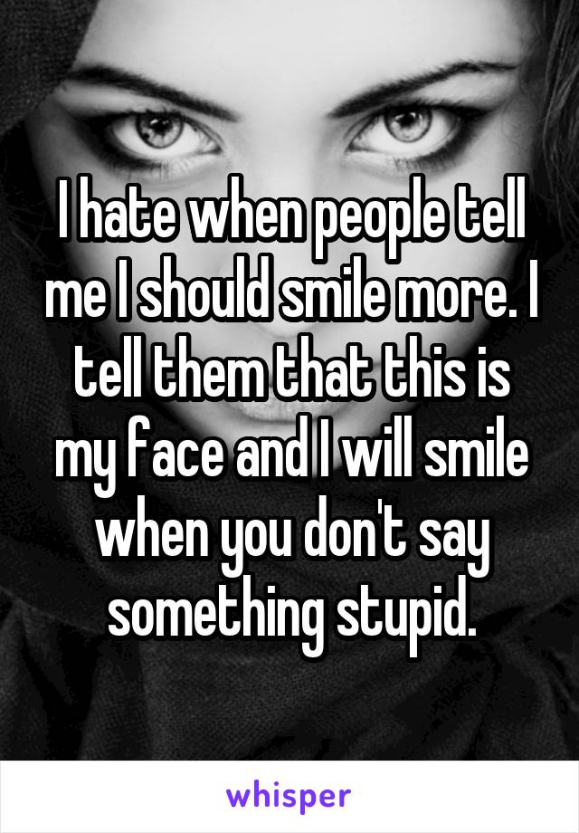 I hate when people tell me I should smile more. I tell them that this is my face and I will smile when you don't say something stupid.