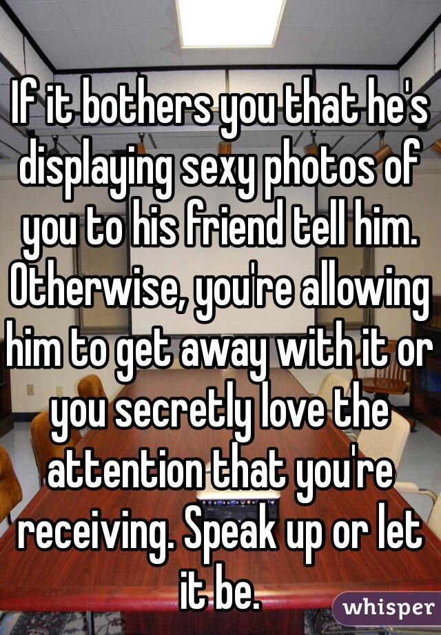If it bothers you that he's displaying sexy photos of you to his friend tell him. Otherwise, you're allowing him to get away with it or you secretly love the attention that you're receiving. Speak up or let it be.