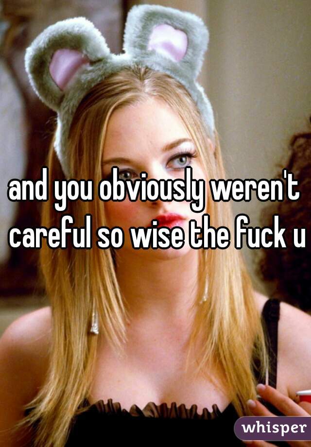 and you obviously weren't careful so wise the fuck up