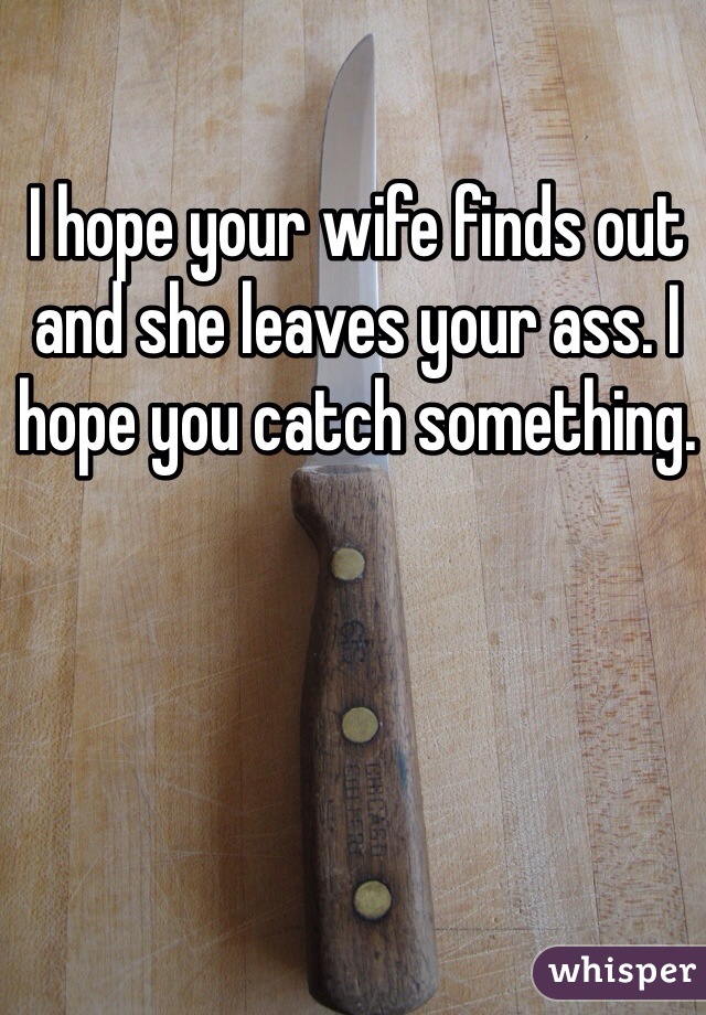 I hope your wife finds out and she leaves your ass. I hope you catch something. 