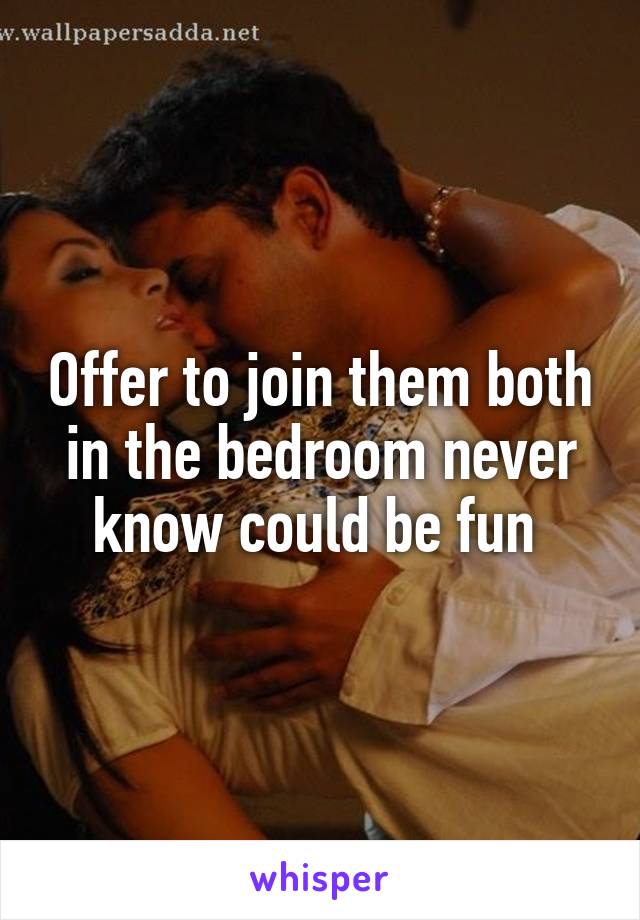 Offer to join them both in the bedroom never know could be fun 