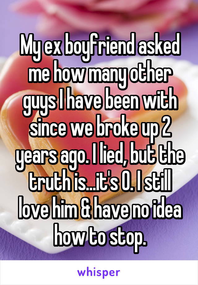 My ex boyfriend asked me how many other guys I have been with since we broke up 2 years ago. I lied, but the truth is...it's 0. I still love him & have no idea how to stop.