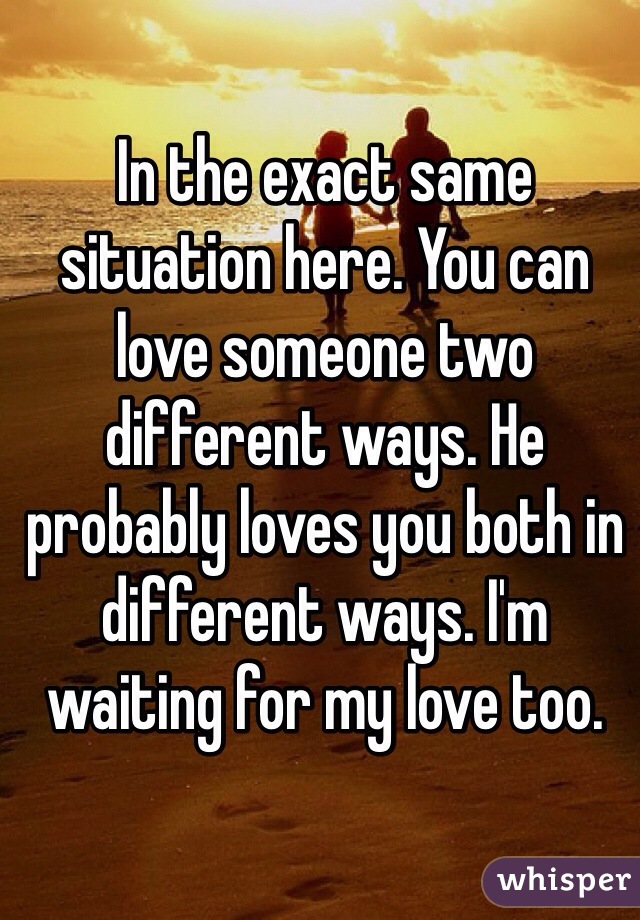 In the exact same situation here. You can love someone two different ways. He probably loves you both in different ways. I'm waiting for my love too. 