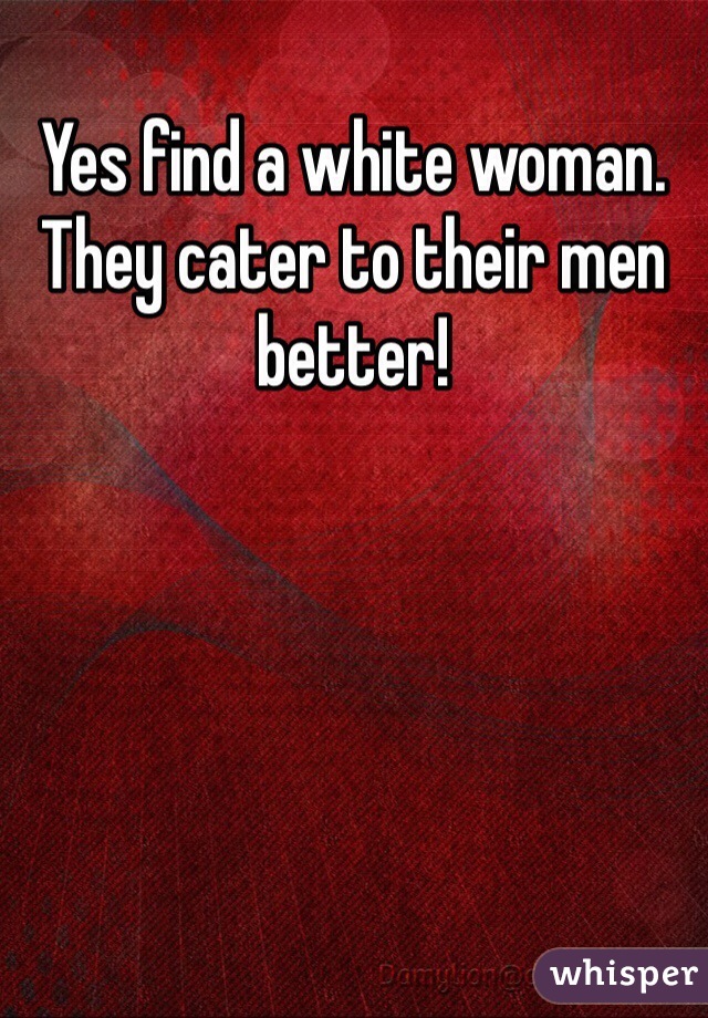 Yes find a white woman. They cater to their men better!