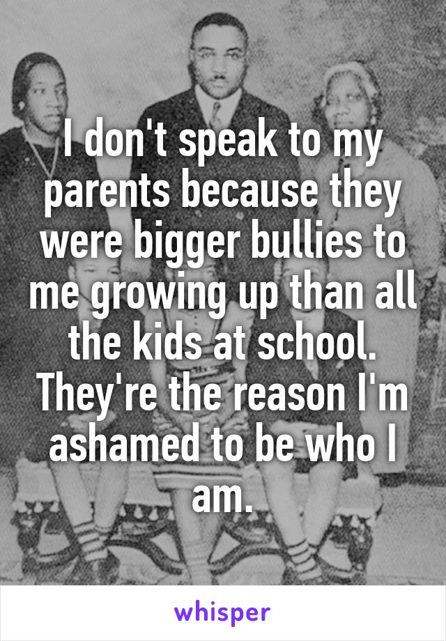 I don't speak to my parents because they were bigger bullies to me growing up than all the kids at school. They're the reason I'm ashamed to be who I am.