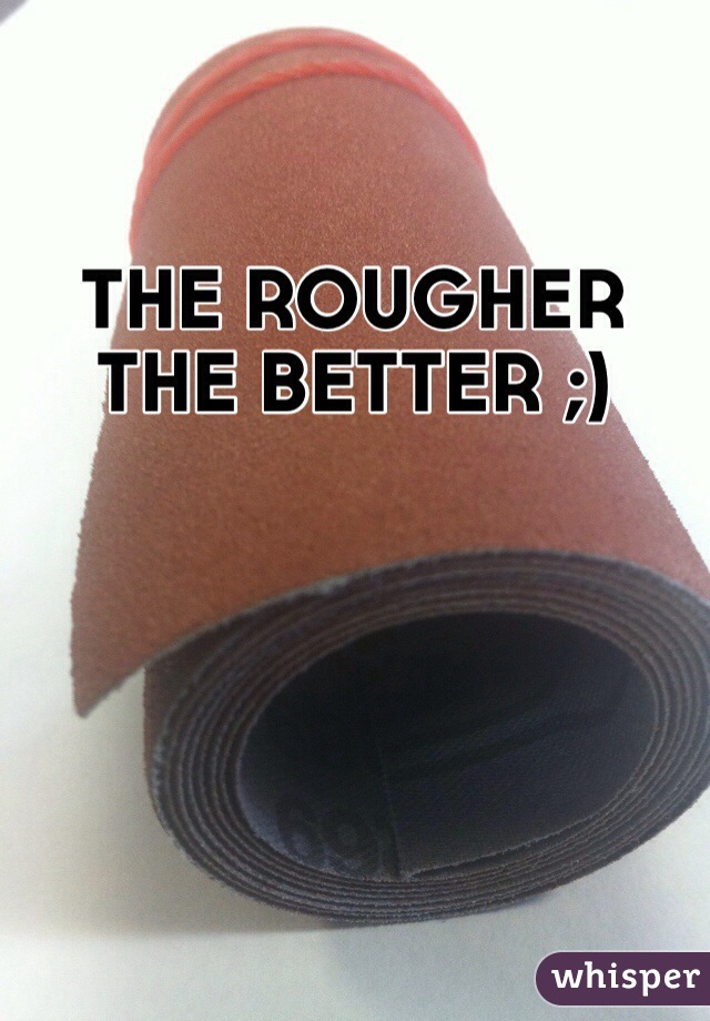 THE ROUGHER THE BETTER ;)