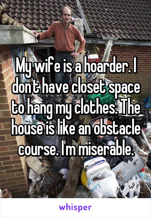 My wife is a hoarder. I don't have closet space to hang my clothes. The house is like an obstacle course. I'm miserable.