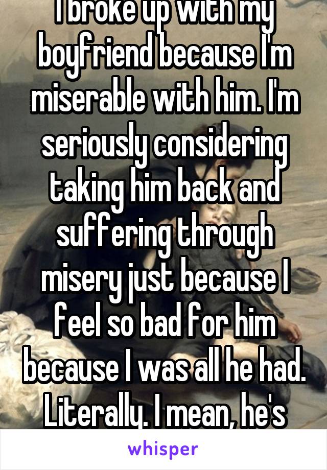 I broke up with my boyfriend because I'm miserable with him. I'm seriously considering taking him back and suffering through misery just because I feel so bad for him because I was all he had. Literally. I mean, he's homeless and jobless.