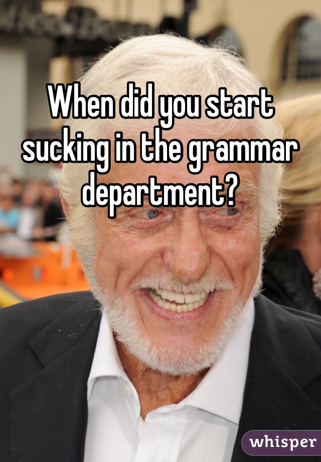 When did you start sucking in the grammar department? 