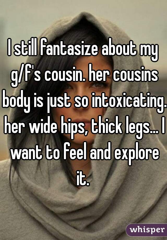 I still fantasize about my g/f's cousin. her cousins body is just so intoxicating. her wide hips, thick legs... I want to feel and explore it. 