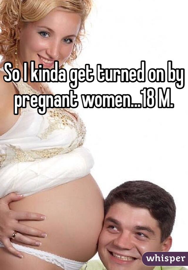 So I kinda get turned on by pregnant women...18 M.