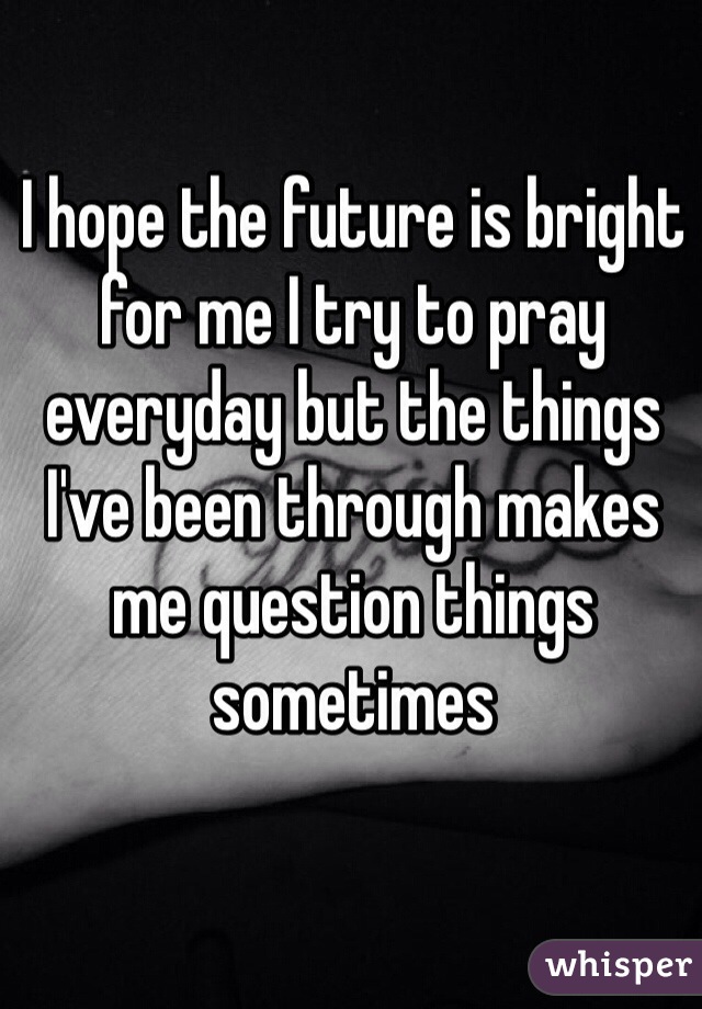 I hope the future is bright for me I try to pray everyday but the things I've been through makes me question things sometimes 