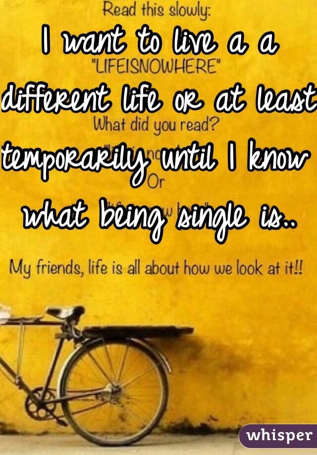 I want to live a a different life or at least temporarily until I know what being single is.. 