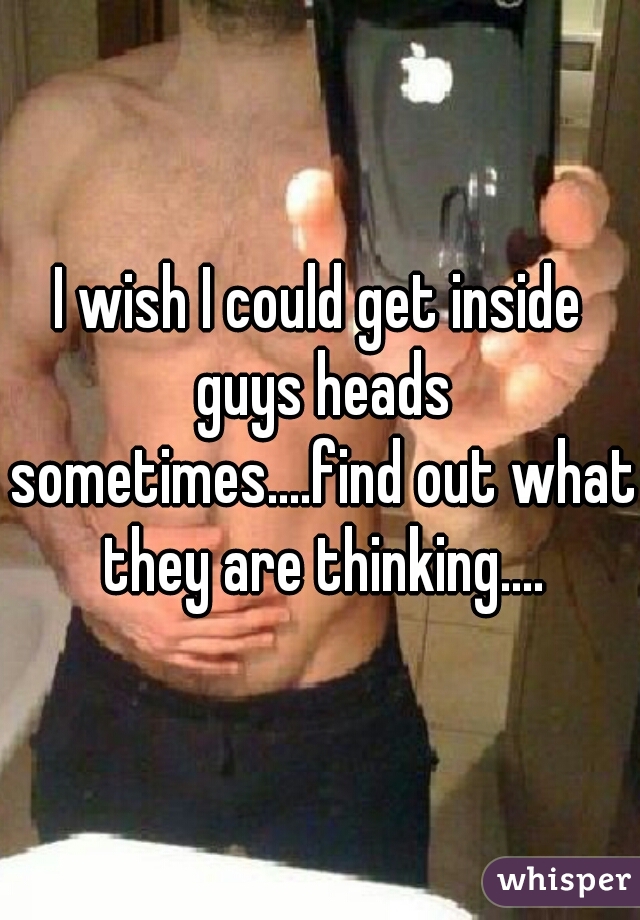 I wish I could get inside guys heads sometimes....find out what they are thinking....