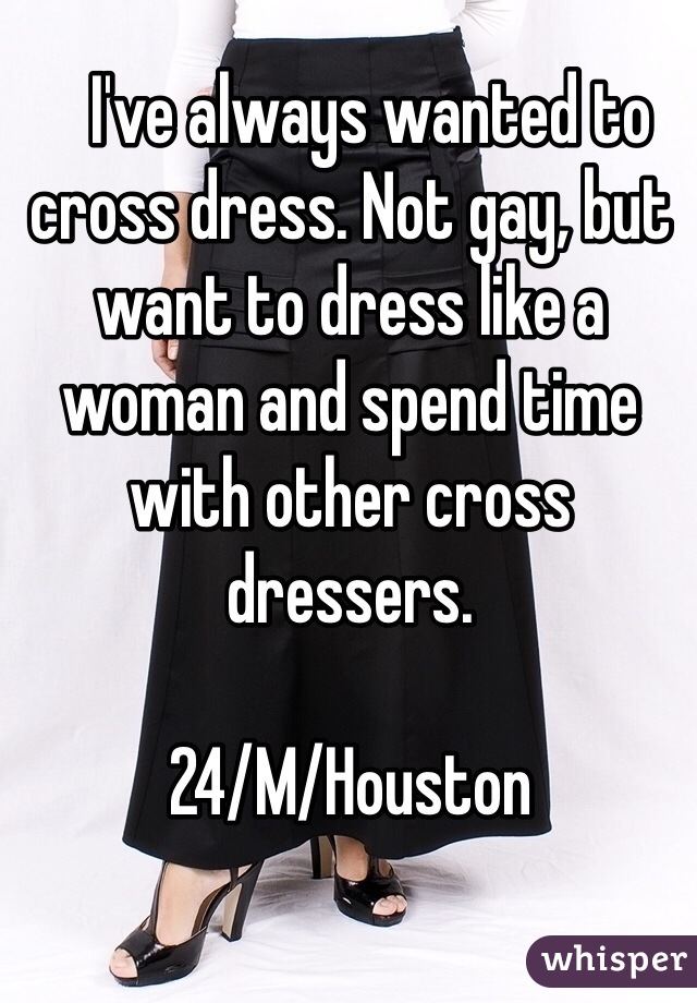    I've always wanted to cross dress. Not gay, but want to dress like a woman and spend time with other cross dressers. 

24/M/Houston 