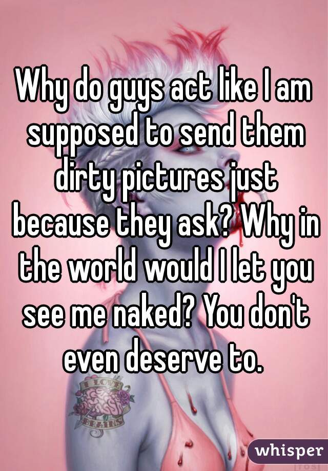 Why do guys act like I am supposed to send them dirty pictures just because they ask? Why in the world would I let you see me naked? You don't even deserve to. 