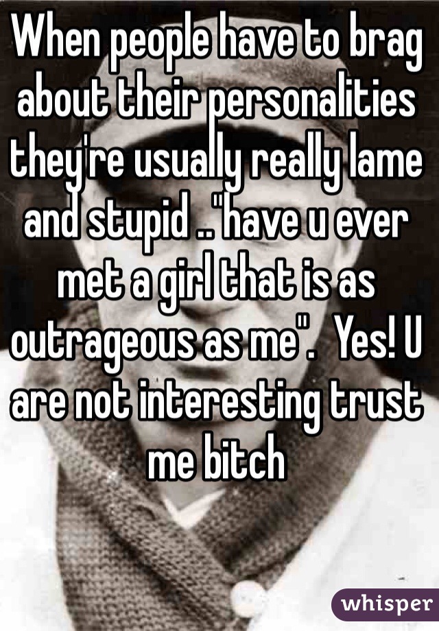 When people have to brag about their personalities they're usually really lame and stupid .."have u ever met a girl that is as outrageous as me".  Yes! U are not interesting trust me bitch 