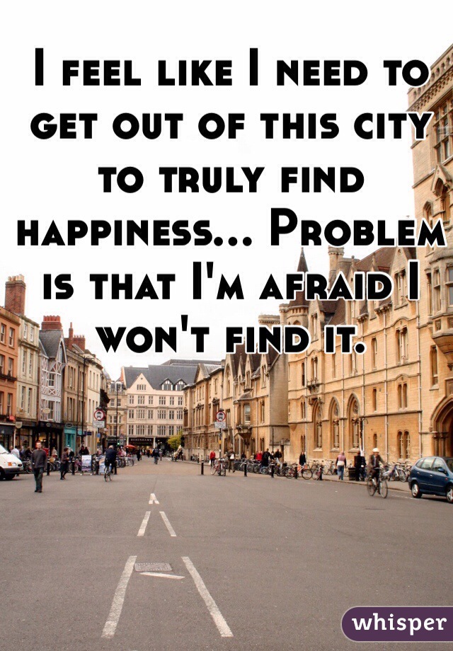 I feel like I need to get out of this city to truly find happiness... Problem is that I'm afraid I won't find it.