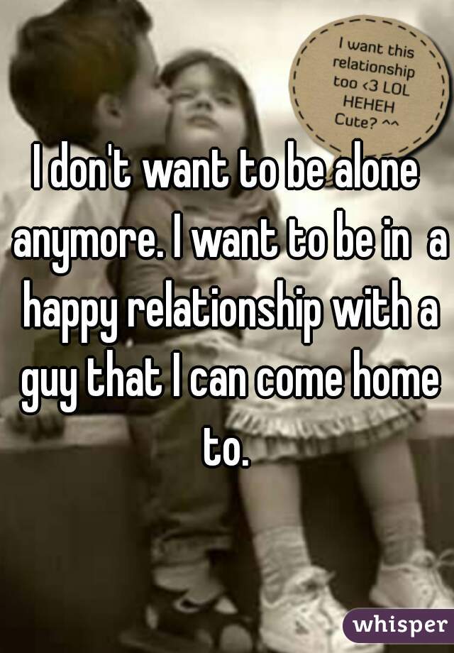 I don't want to be alone anymore. I want to be in  a happy relationship with a guy that I can come home to. 