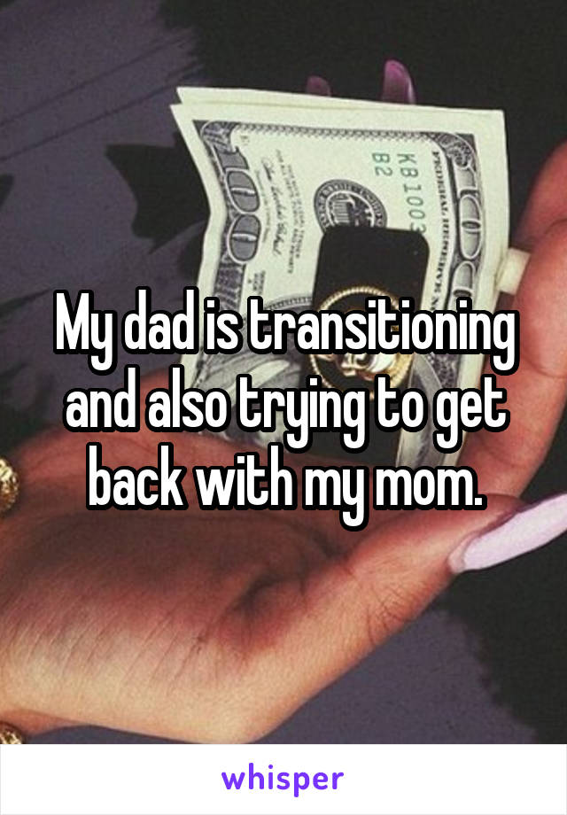 My dad is transitioning and also trying to get back with my mom.