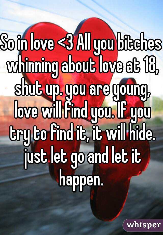 So in love <3 All you bitches whinning about love at 18, shut up. you are young, love will find you. If you try to find it, it will hide. just let go and let it happen. 