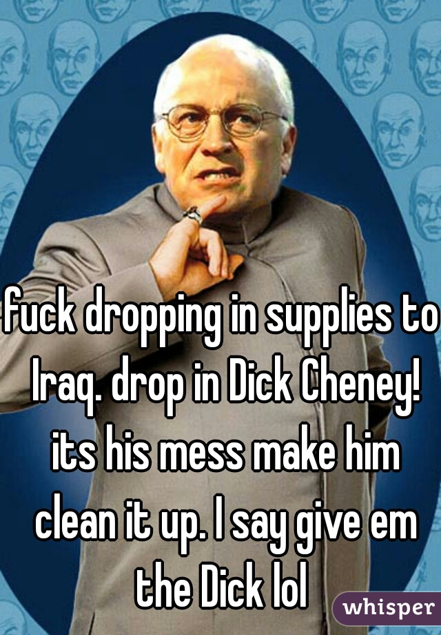fuck dropping in supplies to Iraq. drop in Dick Cheney! its his mess make him clean it up. I say give em the Dick lol 
