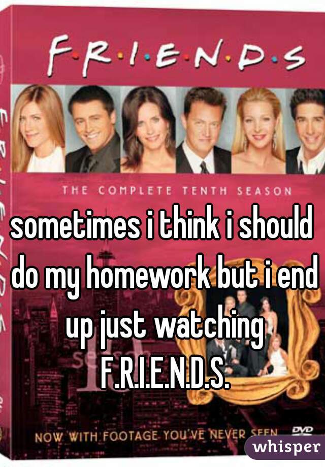 sometimes i think i should do my homework but i end up just watching F.R.I.E.N.D.S.