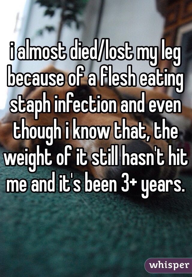 i almost died/lost my leg because of a flesh eating staph infection and even though i know that, the weight of it still hasn't hit me and it's been 3+ years.
