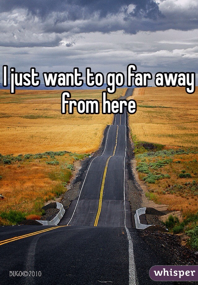 I just want to go far away from here