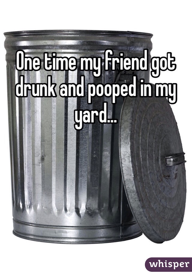 One time my friend got drunk and pooped in my yard...