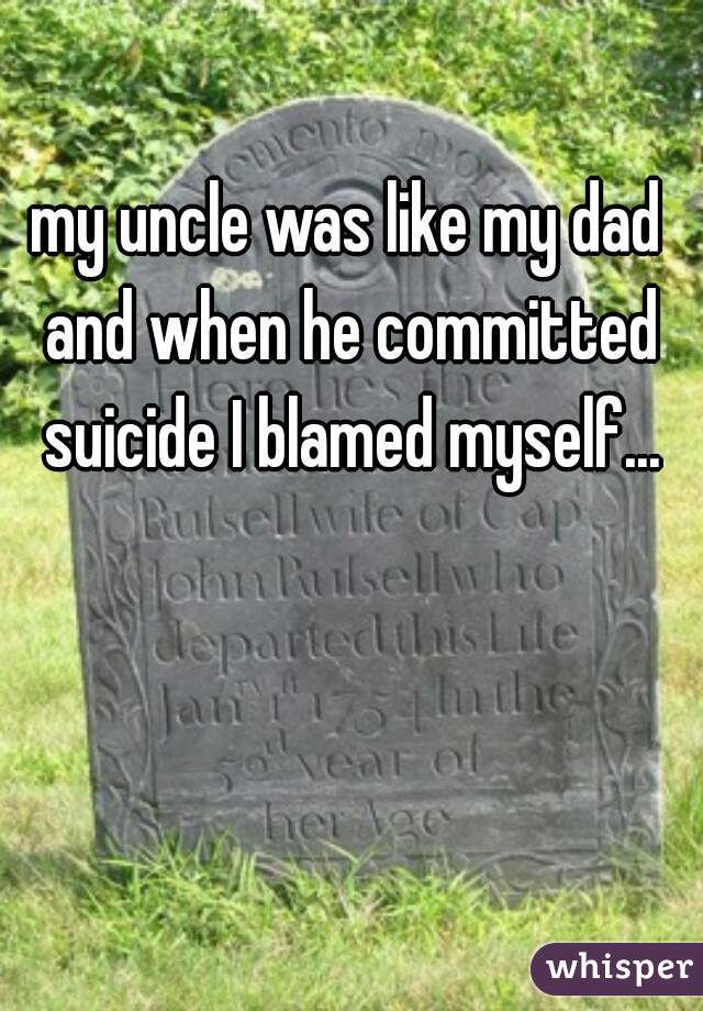 my uncle was like my dad and when he committed suicide I blamed myself...