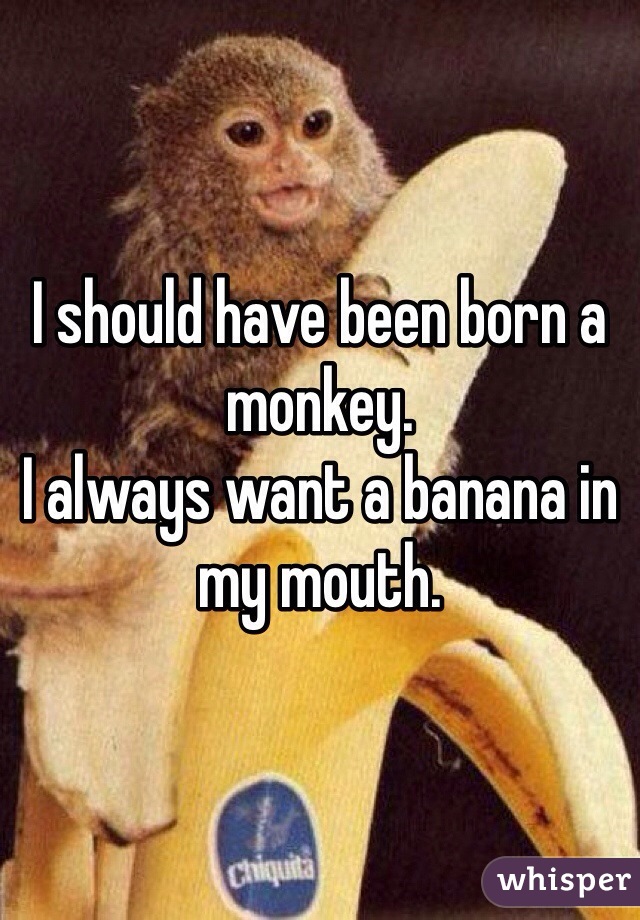 I should have been born a monkey. 
I always want a banana in my mouth. 