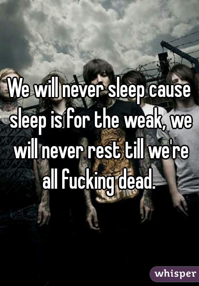 We will never sleep cause sleep is for the weak, we will never rest till we're all fucking dead. 