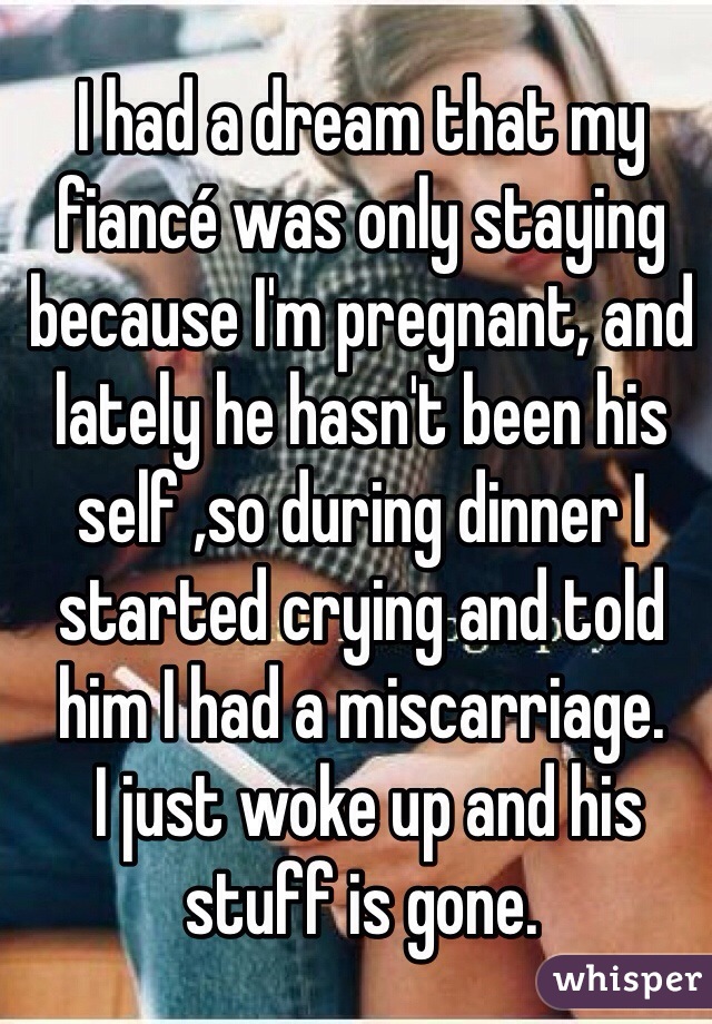 I had a dream that my fiancé was only staying because I'm pregnant, and lately he hasn't been his self ,so during dinner I started crying and told him I had a miscarriage.
 I just woke up and his stuff is gone. 