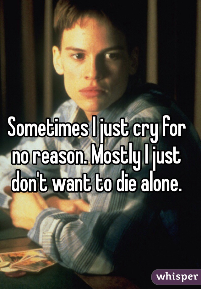 Sometimes I just cry for no reason. Mostly I just don't want to die alone.