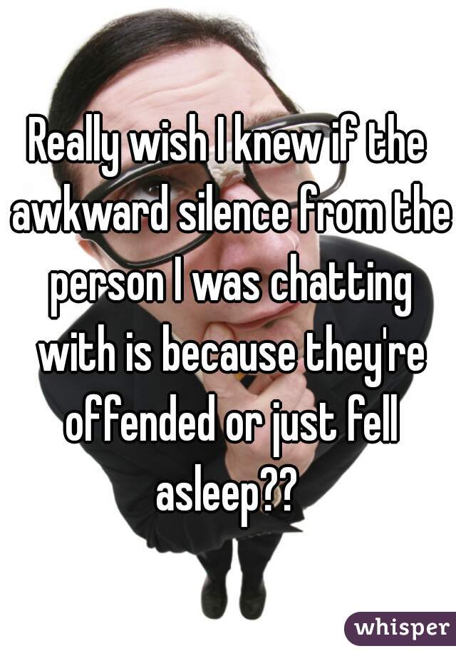 Really wish I knew if the awkward silence from the person I was chatting with is because they're offended or just fell asleep?? 